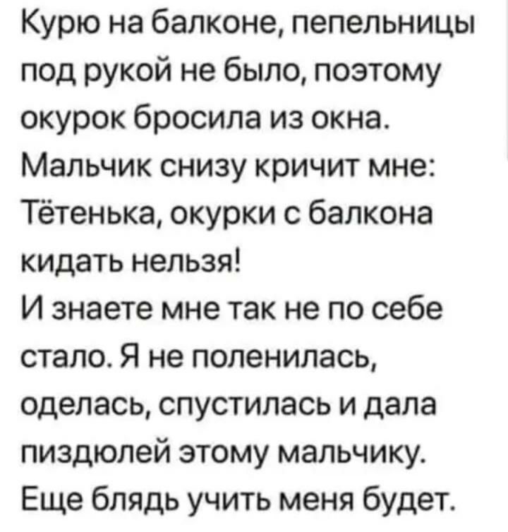 Курю на балконе пепельницы под рукой не было поэтому окурок бросила из окна Мальчик снизу кричит мне Тётенька окурки с балкона кидать нельзя И знаете мне так не по себе стало Я не поленилась оделась спустилась и дала пиздюлей этому мальчику Еще блядь учить меня будет