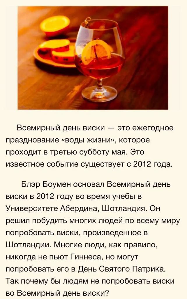 Всемирный день виски это ежегодное празднование воды жизни которое проходит в третью субботу мая Это известное событие существует с 2012 года Блэр Боумен основал Всемирный день виски в 2012 году во время учебы в Университете Абердина Шотландия Он решил побудить многих людей по всему миру попробовать виски произведенное в Шотландии Многие люди как правило никогда не пьют Гиннеса но могут попробоват