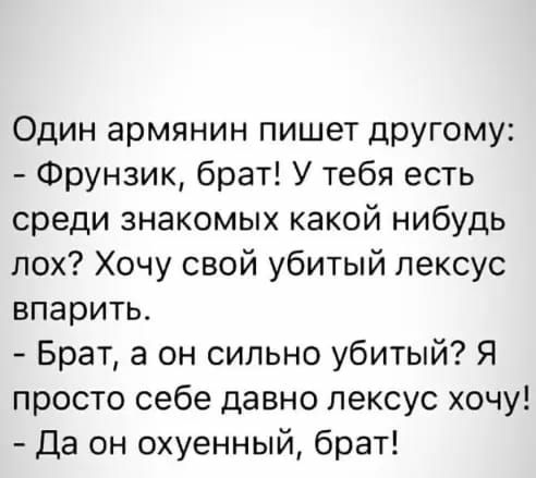 Один армянин пишет другому Фрунзик брат У тебя есть среди знакомых какой нибудь лох Хочу свой убитый лексус впарить Брат а он сильно убитый Я просто себе давно лексус хочу Да он охуенный брат