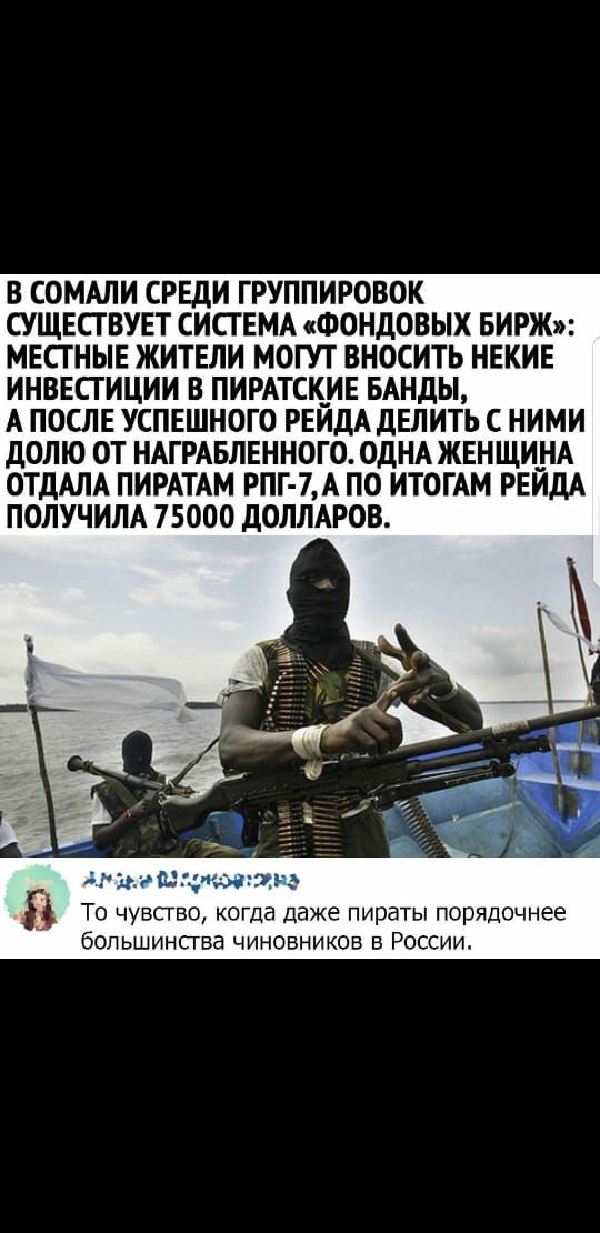 В СОМАЛИ СРЕДИ ГРУППИРОВОК СУЩЕСТВУЕТ СИСТЕМА ФОНДОВЫХ БИРЖ МЕСТНЫЕ ЖИТЕЛИ МОГУТ ВНОСИТЬ НЕКИЕ ИНВЕСТИЦИИ В ПИРАТСКИЕ БАНДЫ А ПОСЛЕ УСПЕШНОГО РЕИДА ДЕЛИТЬ С НИМИ ДОЛЮ ОТ НАГРАБЛЕННОГО ОДНА ЖЕНЩИНА ОТДАЛА ПИРАТАМ РПГ 7 А ПО ИТОГАМ РЕЙДА ПОЛУЧИЛА 75000 ДОЛЛАРОВ То чув когда даже пираты порядочнее большинсгва чиновников в России