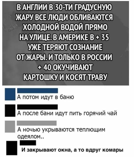 В АНГЛИИ В 30 ТИ ГРАДУСНУЮ ЖАРУ ВСЕ ЛЮДИ ОБЛИВАЮТСЯ ХОЛОДНОЙ ВОДОЙ ПРЯМО НА УЛИЦЕ В АМЕРИКЕ В 35 УЖЕ ТЕРЯЮТ СОЗНАНИЕ ОТ ЖАРЫ И ТОЛЬКО В РОССИИ 40 ОКУЧИВАЮТ КАРТОШКУ И КОСЯТ ТРАВУ _ А потом идут в баню _ А после бани идут пить горячий чай _ А ночью укрываются теплющим одеялом _ и закрывают окна а то вдруг комары