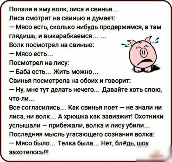 Попали в яму волк лиса и свинья Лиса смотрит на свинью и думает Мясо есть сколько нибудь продержимся а там глядишь и выкарабкаемся Волк посмотрел на свинью Мясо есть Посмотрел иа лису Баба есть Жить можно Свинья посмотрела на обоих и говорит ну мне тут делать нечего давайте хоть спою чтоли Все согласились Как свинья поет не знали ни лиса ни волк А хрюшка как завизжит Охотники услышали прибежали во
