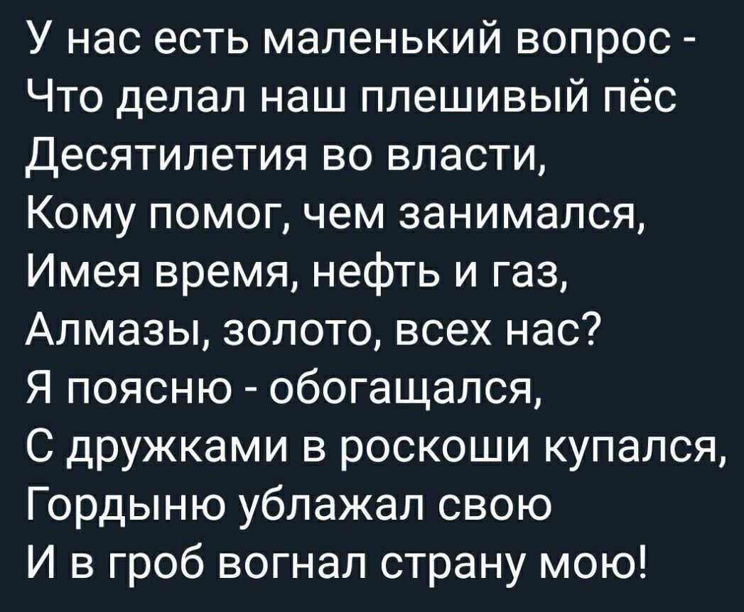 У нас есть маленький вопрос Что делал наш плешивый пёс Десятилетия во власти Кому помог чем занимался Имея время нефть и газ Алмазы золото всех нас Я поясню обогащался С дружками в роскоши купался Гордыню ублажал свою И в гроб вогнал страну мою