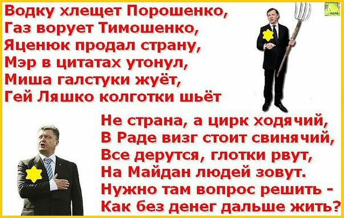 Водку хлещет Порошенко Газ ворует Тимошенко Яценюк продал страну Мэр в цитатах утонул Миша галстуки жуёт Гей Ляшко колготки шьёт Не страна а цирк ходячий В Раде визг стоит свиня чий Все дерутся глотки рвут На Майдан людей зовут Нужно там вопрос решить Как без денег дальше жить