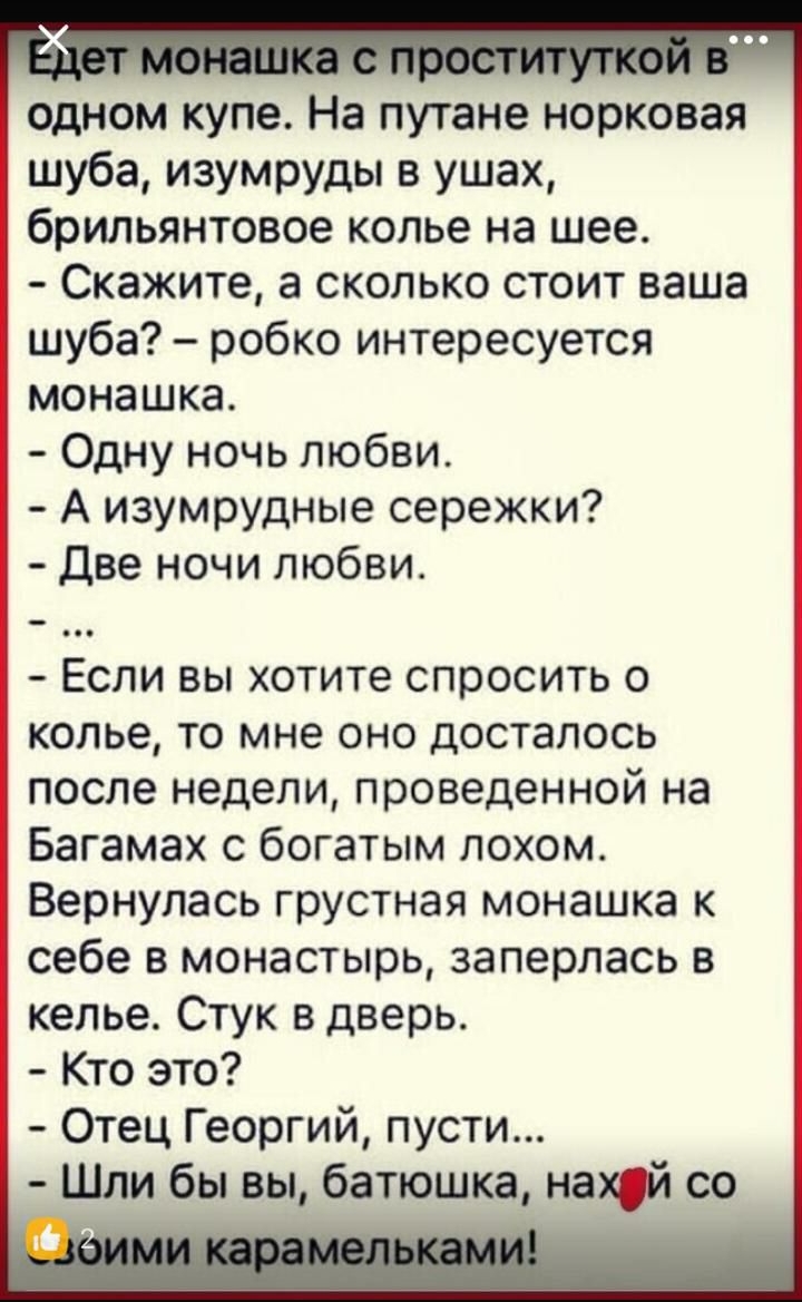 одном купе На путане норковая шуба изумруды в ушах брильянтовое колье на шее Скажите а сколько стоит ваша шуба робко интересуется монашка Одну ночь любви А изумрудные сережки Две ночи любви Если вы хотите спросить о колье то мне оно досталось после недели проведенной на Багамах с богатым лохом Вернулась грустная монашка к себе в монастырь заперлась в келье Стук в дверь Кто это Отец Георгий пусти и