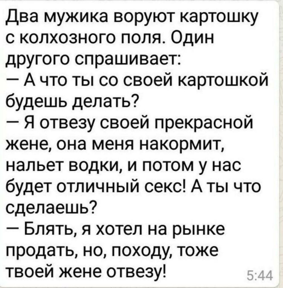 Два мужика воруют картошку с колхозного поля Один другого спрашивает А что ты со своей картошкой будешь делать Я отвезу своей прекрасной жене она меня накормит нальет водки и потом у нас будет отличный секс А ты что сделаешь Блять я хотел на рынке продать но походу тоже твоей жене отвезу