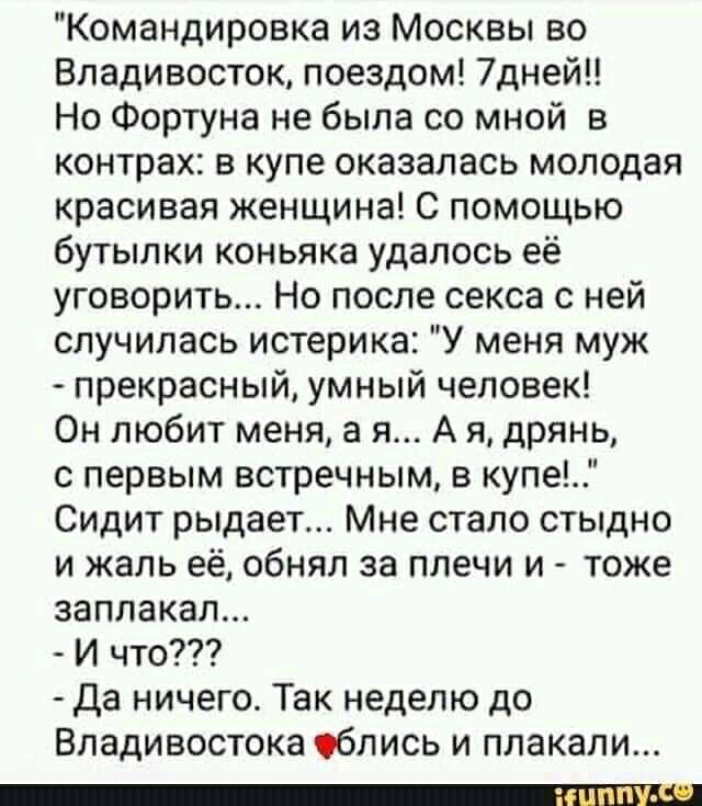 Командировка из Москвы во Владивосток поездом 7дней Но Фортуна не была со мной в контрах в купе оказалась молодая красивая женщина С помощью бутылки коньяка удалось её уговорить Но после секса с ней случилась истерика У меня муж прекрасный умный человек Он любит меня а я А я дрянь с первым встречным в купе Сидит рыдает Мне стало стыдно и жаль её обнял за плечи и тоже заплакал И что Да ничего Так н
