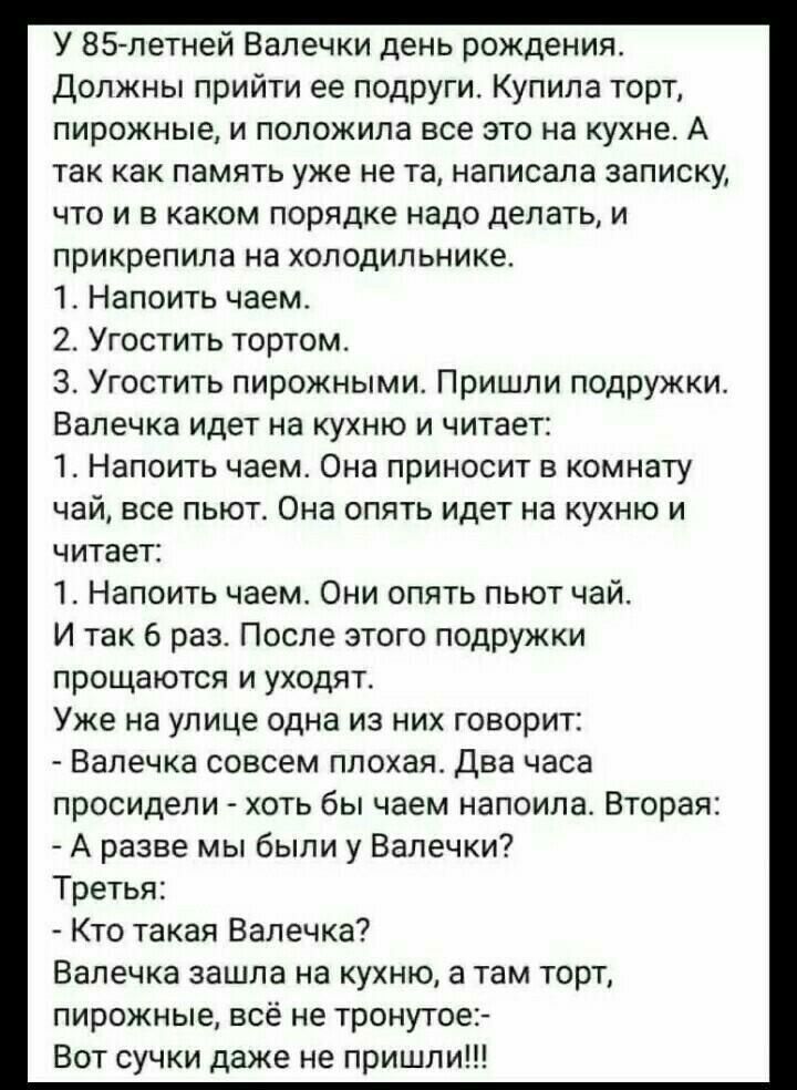 У 85 летней Валечки день рождения Должны прийти ее подруги Купила торт пирожные и положила все это на кухне А так как память уже не та написала записку что и в каком порядке надо делать и прикрепила на холодильнике 1 Напоить чаем 2 Угостить тортом 3 Угостить пирожными Пришли подружки Валечка идет на кухню и читает 1 Напоить чаем Она приносит в комнату чай все пьют Она опять идет на кухню и читает 