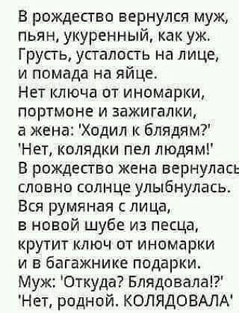 В рождество вернулся муж пьян укуренный как уж Грусгь усталость на лице и помада на яйце Нет ключа от иномарки портмоне и зажигалки жена Ходил к блядям Нет колядки пел людям В рождество жена вернулась словно солнце улыбнулась Вся румяная лица в новой шубе из песца крутит ключ от иномарки и в багажнике подарки Муж Откуда Блядовала Нет родной КОЛЯДОВАЛА