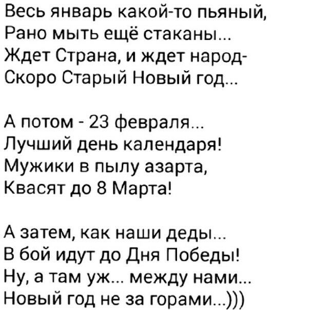 Весь январь какой то пьяный Рано мыть ещё стаканы Ждет Страна и ждет народ Скоро Старый Новый год А потом 23 февраля Лучший день календаря Мужики в пылу азарта Квасят до 8 Марта А затем как наши деды В бой идут до Дня Победы Ну а там уж между нами Новый год не за горами
