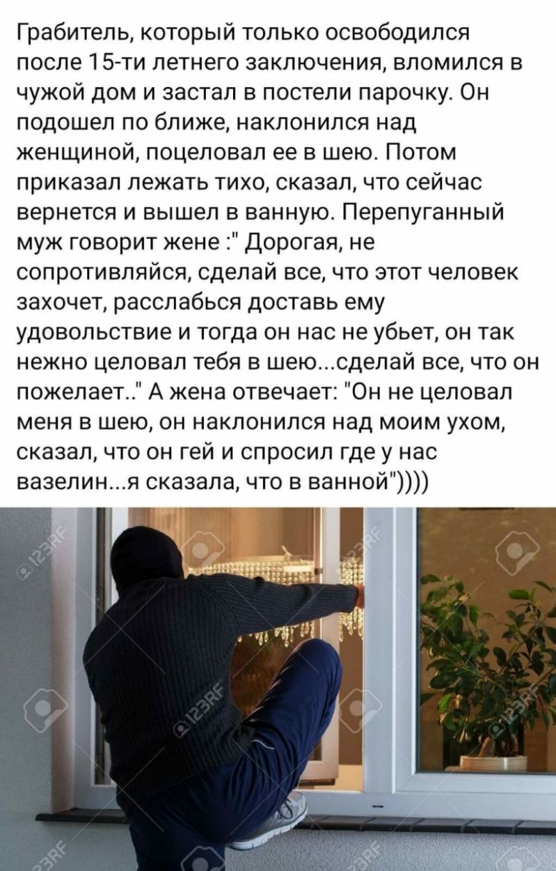Грабитель который только освободился после 15ти летнего заключения вломился в чужой дом и застал в постели парочку Он подошел по ближе наклонился над женщиной поцеловал ее в шею Потом приказал лежать тихо сказал что сейчас вернется и вышел в ванную Перепуганный муж говорит жене дорогая не сопротивляйся сделай все что этот человек захочет расслабься доставь ему удовольствие и тогда он нас не убьет 
