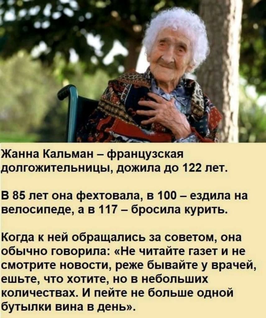Жанна Кальман французская долгожительницы дожила до 122 лет В 85 лет она фехтовала в 100 ездила на велосипеде а в 117 бросила курить Когда к ней обращались за советом она обычно говорила Не читайте газет и не смотрите новости реже бывайте у врачей ешьте что хотите но в небольших количествах И пейте не больше одной бутылки вина в день