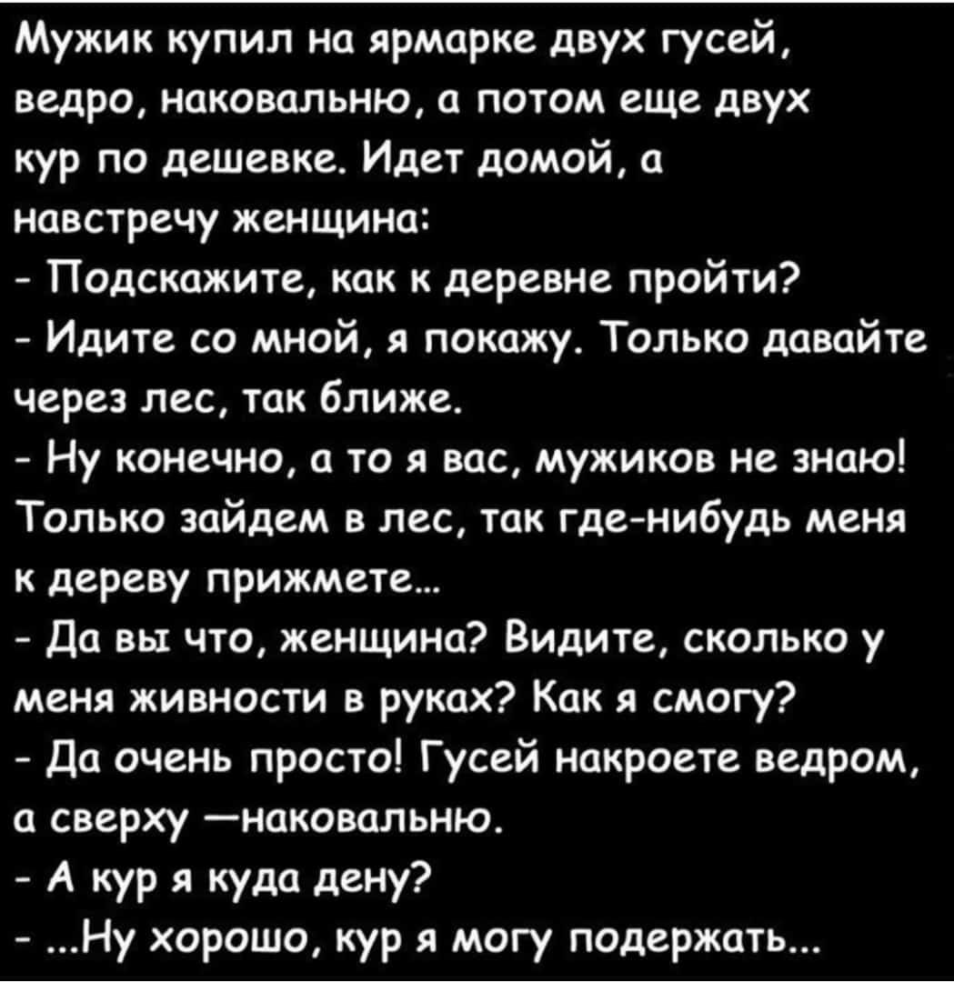 Мужик купил на ярмарке двух гусей ведро наковальню а потом еще двух кур по дешевке Идет домой а навстречу женщина Подскажите как к деревне пройти Идите со мной я покажу Только давайте через лес так ближе Ну конечно а то я вас мужиков не знаю Только зайдем в лес так где нибудь меня к дереву прижмете Да вы что женщина Видите сколько у меня живности в руках Как я смогу Да очень просто Гусей накроете 