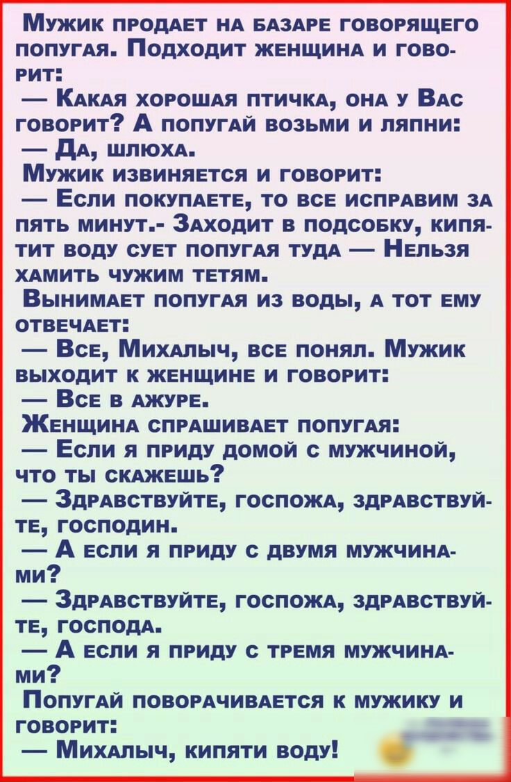 Мужик продАет НА БАЗАРЕ говорящего попугАя Подходит ЖЕНЩИНА и гово рит КАКАЯ ХОРОШАЯ птичКА ОНА у ВАс говорит А попугАй возьми и пяпни дА ШПЮХА Мужик извиняется и говорит Если покупдете то все испрАвим зА пять минут ЗАходит в подсовку кипя тит воду сует попугАя тудА Нельзя ХАМИТЬ чужим тетям ВыниМАет попугАя из воды А тот ему отвечАет Все МИХАЛЫЧ все понял Мужик выходит к женщине и говорит Все в А