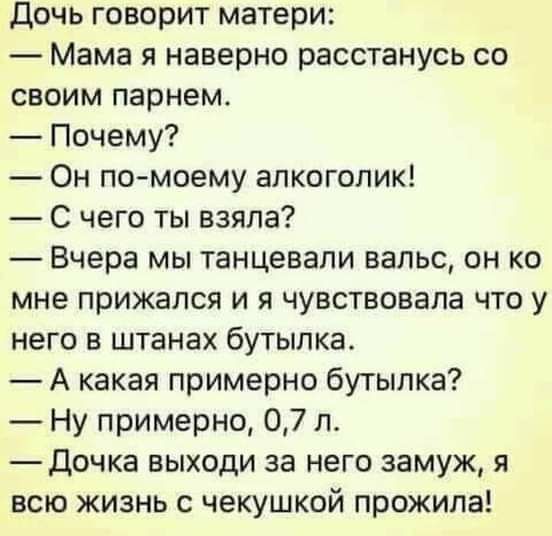 дочь говорит матери Мама я наверно расстанусь со своим парнем Почему Он по моему алкоголик С чего ты взяла Вчера мы танцевали вальс он ко мне прижался и я чувствовала что у него в штанах бутылка А какая примерно бутылка Ну примерно 07 л дочка выходи за него замуж я всю жизнь с чекушкой прожила
