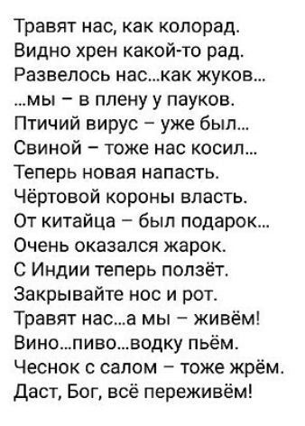 Травят нас как колорад Видно хрен какой то рад Развелось наскак жука мы в плену у пауков Птичий вирус уже был Свиной тоже нас косил Теперь новая напасть Чёртовой короны власть От китайца был подарок Очень оказался жарок С Индии теперь ползёт Закрывайте нос и рот Травят наса мы живём Винопивоводку пьём Чеснок с салом тоже жрём Даст Бог всё переживём