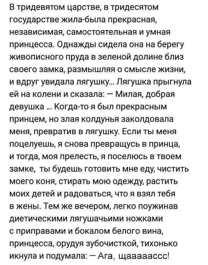 В тридевятом царстве в тридесятом государстве жилабыла прекрасная независимая самостоятельная и умная принцесса Однажды сидела она на берегу живописного пруда в зеленой долине близ своего замка размышляя о смысле жизни и вдруг увидала лягушку Лягушка прыгнула ей на колени и сказала Милая добрая девушка Когдато я был прекрасным принцем но злая колдунья заколдовала меня превратив в лягушку Если ты м