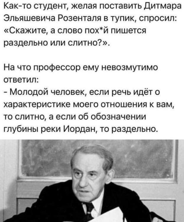Както студент желая поставить Дитмара Эльяшевича Розенталя в тупик спросил Скажите а слово похй пишется раздельно или слитно На что профессор ему невозмутимо ответил Молодой человек если речь идёт о характеристике моего отношения к вам то слитно а если об обозначении глубины реки Иордан то раздельно