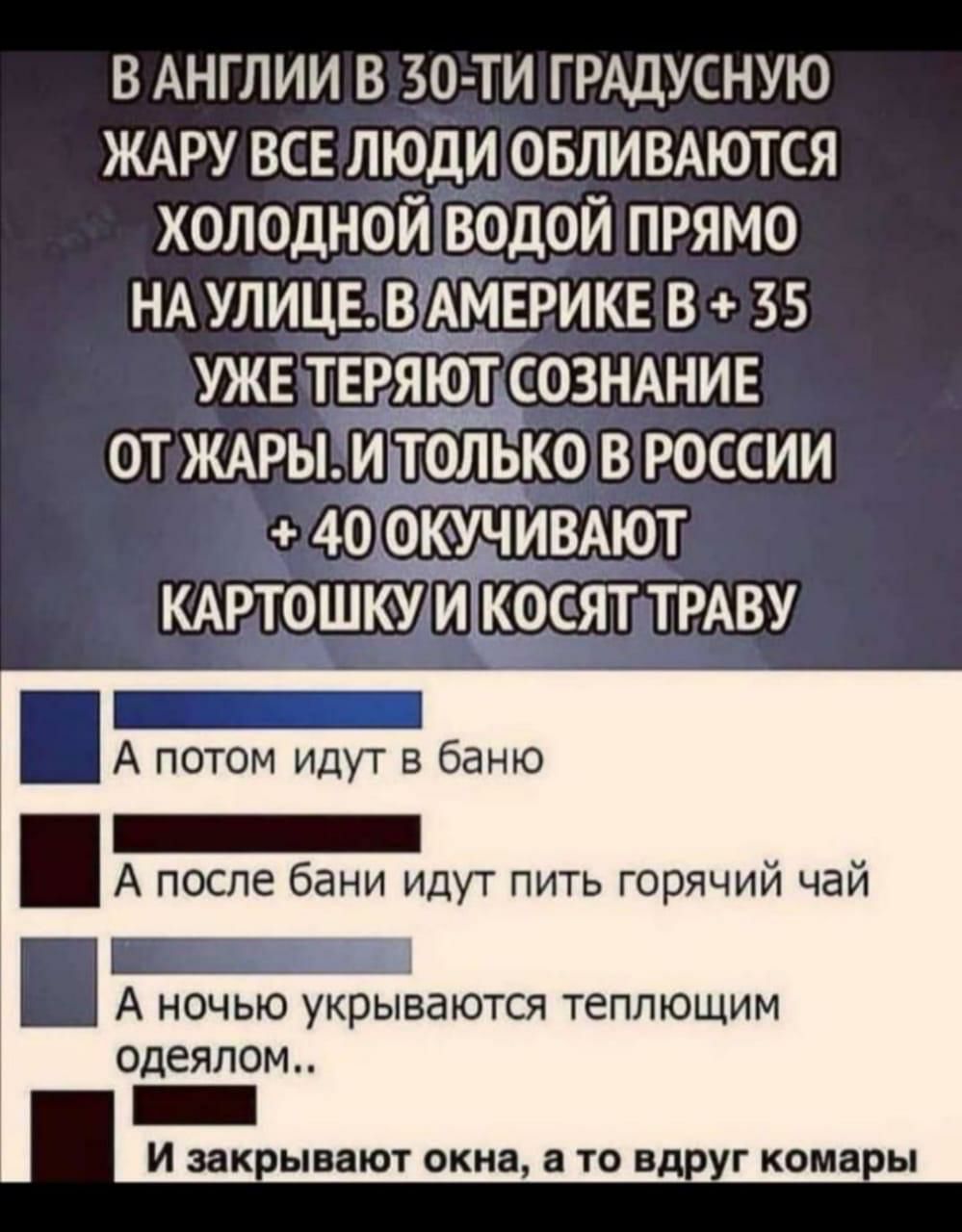в АНГЛИИ в 30 ти грАдусную ЖАРУ все люди овлимются холодной водой прямо НА улице ВЬАМЕРИКЕ в 35 УЖЕ теряют СОЗНАНИЕ от ЖАРЫ и только в россии 40 ОКУЧцИВАЮТ КАРТОШКУ йпкосят ТРАВУ _ А потом идут в баню А после бани идут пить горячий чай _ А ночью укрываются теплющим ОДЕЯЛОМ зак ЫВЗЮТ окна 8 ТО Вд Г кома Ы