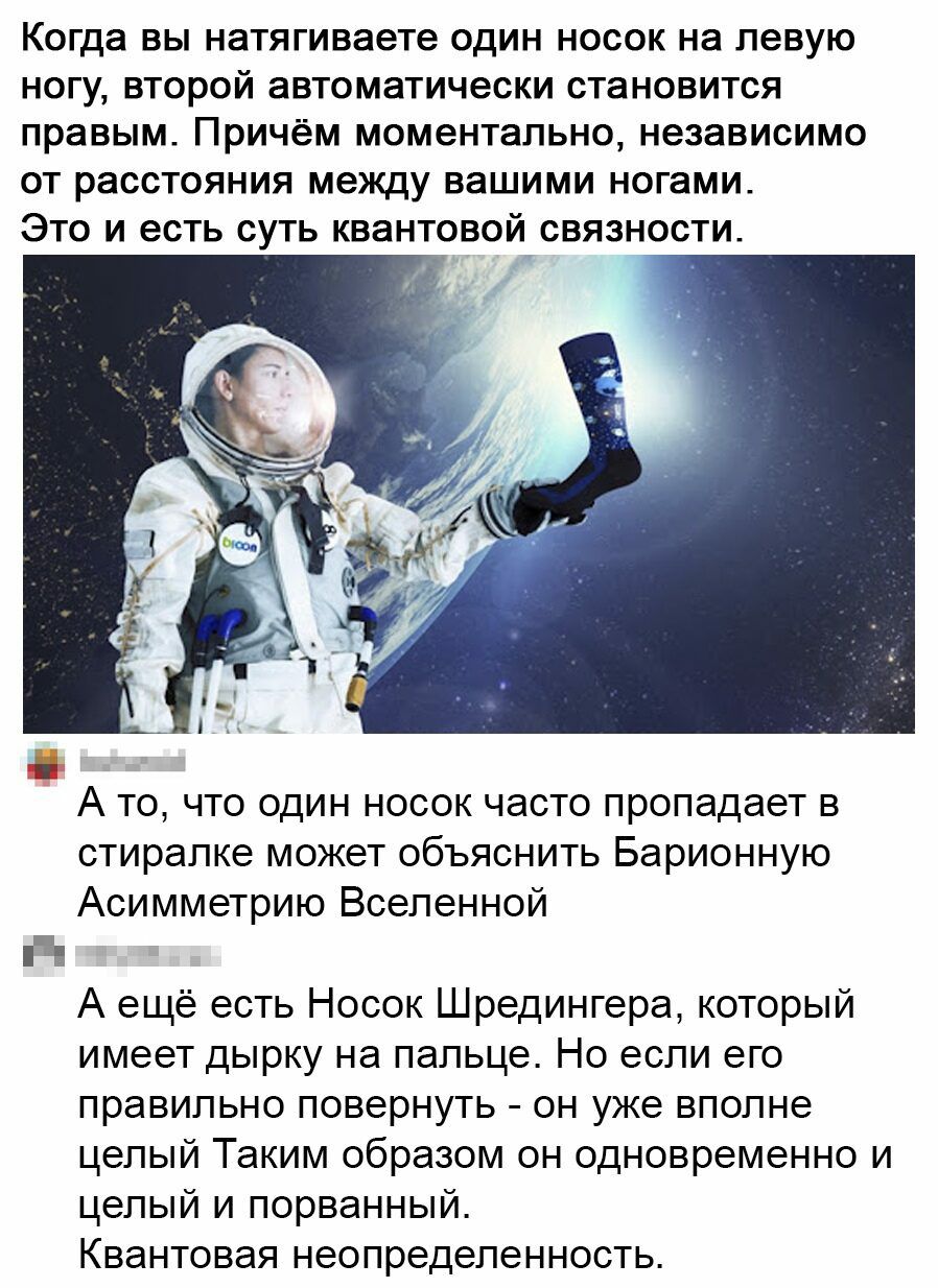 Когда ВЫ натягиваете ОДИН НОСОК на левую НОГУ ВТОРОЙ аВТОМЭТИЧЭСКИ СТЗНОВИТСЯ правым причём МОМЭНТЗЛЬНО независимо ОТ расстояния между ВЗШИМИ ногами ЭТО И есть СУТЬ КВЗНТОВОЙ СВЯЗНОСТИ А то что один носок часто пропадает в стиралке может объяснить Барионную Асимметрию Вселенной Ё А ещё есть Носок Шредингера который имеет дырку на пальце Но если его правильно повернуть он уже вполне целый Таким обр