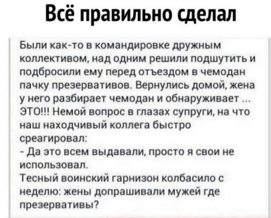 Всё правильно сделал Были как то в командировке дружным коллективом над одним решили подшутить и подбросили ему перед отъездом в чемодан пачку презервативов Вернулись домой жена у него разбирает чемодан и обнаруживает ЭТО Немой вопрос в глазах супруги на что наш находчивый коллега быстро среагировал да это всем выдавали просто я свои не использовал Тесный воинский гарнизон колбасило с неделю жены 