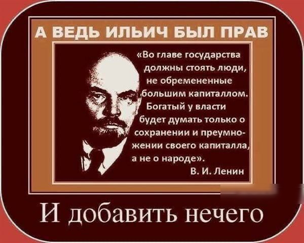 А ВЕДЬ ИП ЬИЧ БЫЛ ПРАВ Во главе государства далжны стоять люди не обремененные большим капиплпом Богатый у власти будет думать только о спхранении и преумно жении своего капиталпач а не о народе И Ленин И добавить нечего