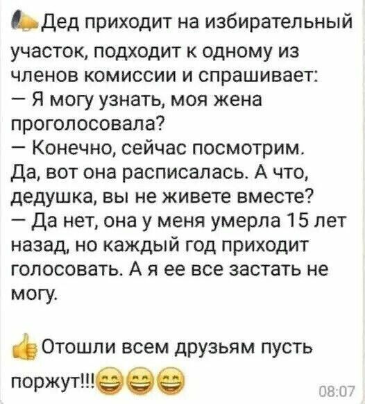 Ьдед приходит на избирательный участок подходит к одному из членов комиссии и спрашивает Я могу узнать моя жена проголосовала Конечно сейчас посмотрим да вот она расписалась А что дедушка вы не живете вместе Да нет она у меня умерла 15 лет назад но каждый год приходит голосоваТЬ А я ее все застать не могу Отошли всем друзьям пусть поржут