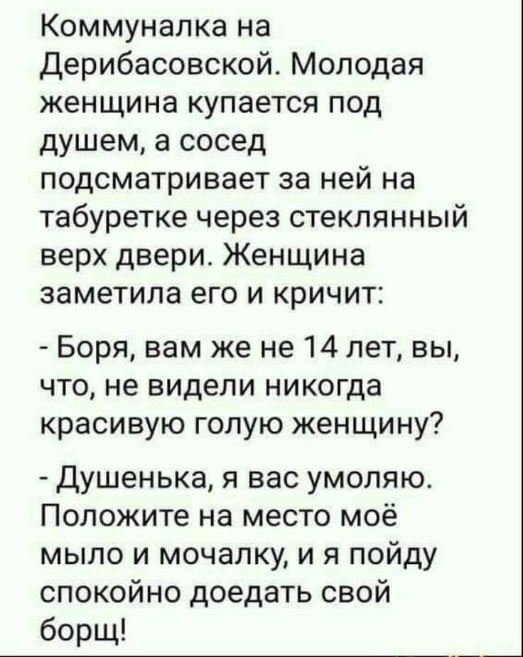 Коммуналка на Дерибасовской Молодая женщина купается под душем а сосед подсматривает за ней на табуретке через стеклянный верх двери Женщина заметила его и кричит Боря вам же не 14 лет вы что не видели никогда красивую голую женщину Душенька я вас умоляю Положите на место моё мыло и мочалку и я пойду спокойно доедать свой борщ