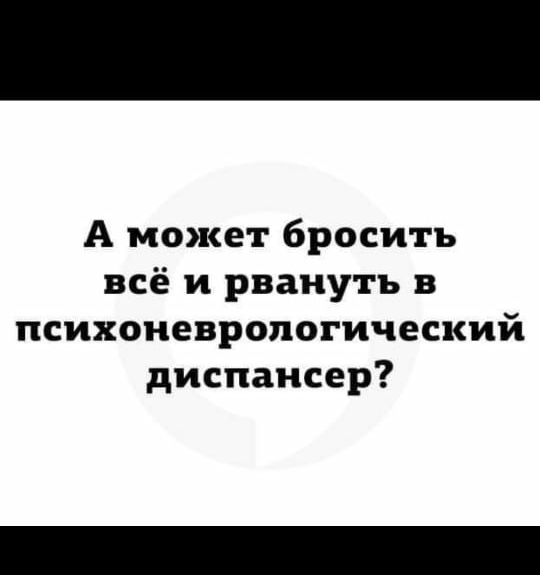 А может бросить всё и рвануть в психоневропогический диспансер
