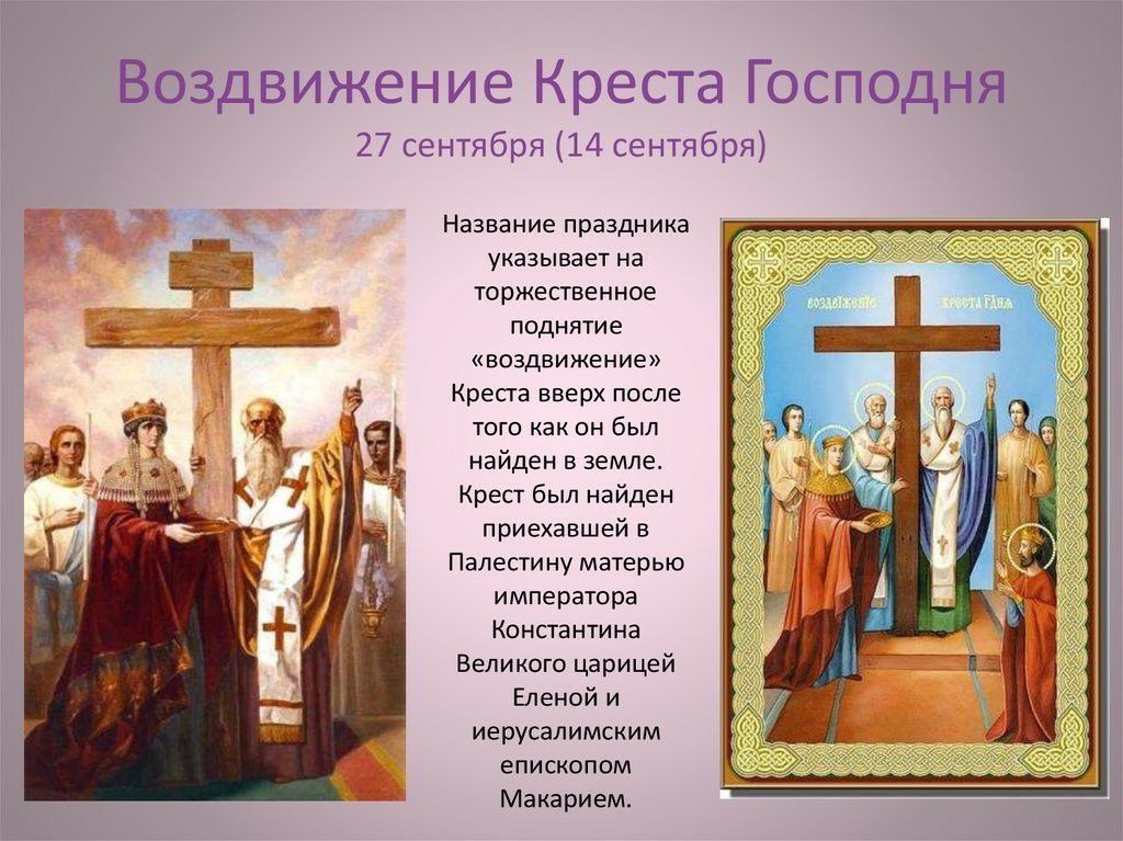 Воздвижение Креста Господня 27 сентября 14 сентябэя Название праздника указывает на торжественное поднятие воздвижение Креста вверх после того как он был найден в земле Крест был найден приехавшей в Палестину матерью императора Константина Великого царицей Еленой и иерусалимским епископом Макарием