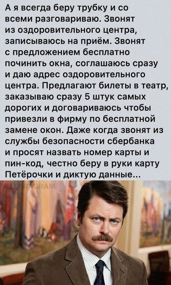 А я всегда беру трубку и со всеми разговариваю Звонят из оздоровительного центра записываюсь на приём Звонят с предложением бесплатно починить окна соглашаюсь сразу и даю адрес оздоровительного центра Предлагают билеты в театр заказываю сразу 5 штук самых дорогих и договариваюсь чтобы привезли в фирму по бесплатной замене окон даже когда звонят из службы безопасности сбербанка и просят назвать ном