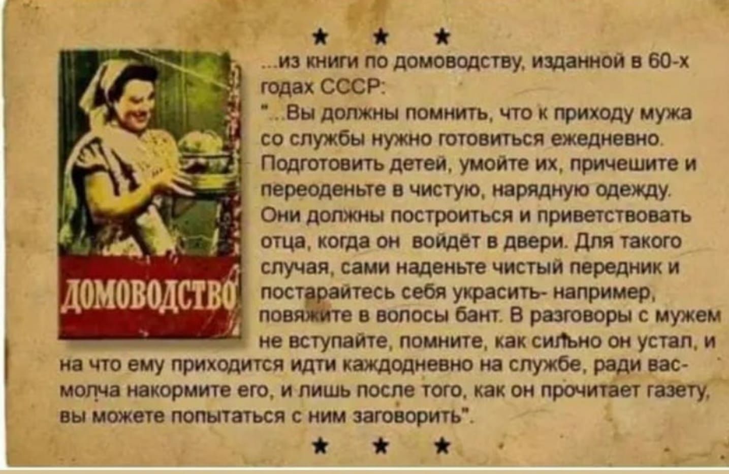 П 8 из книги по домоводству изданной в 60 х годах СССР Вы должны помнить что к приходу мужа со службы нужно готовиться ежедневно Подготовить детеи умойте их причешите и переоденьте в чистую изрядную одежду Они должны построиться и приветствовать отца когда он выйдет в двери для такого случая сами наденьте чистый лередник и пост итесь себя украсить например лов е в волосы бант В разговоры с мужем н