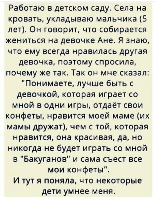 Работаю в детском саду Села на кровать укладываю мальчика 5 лет Он говорит что собирается жениться на девочке Ане Я знаю что ему всегда нравилась другая девочка поэтому спросила почему же так Так он мне сказал Понимаете лучше быть с девочкой которая играет со мной в одни игры отдаёт свои конфеты нравится моей маме их мамы дружат чем с той которая нравится она красивая да но никогда не будет играть