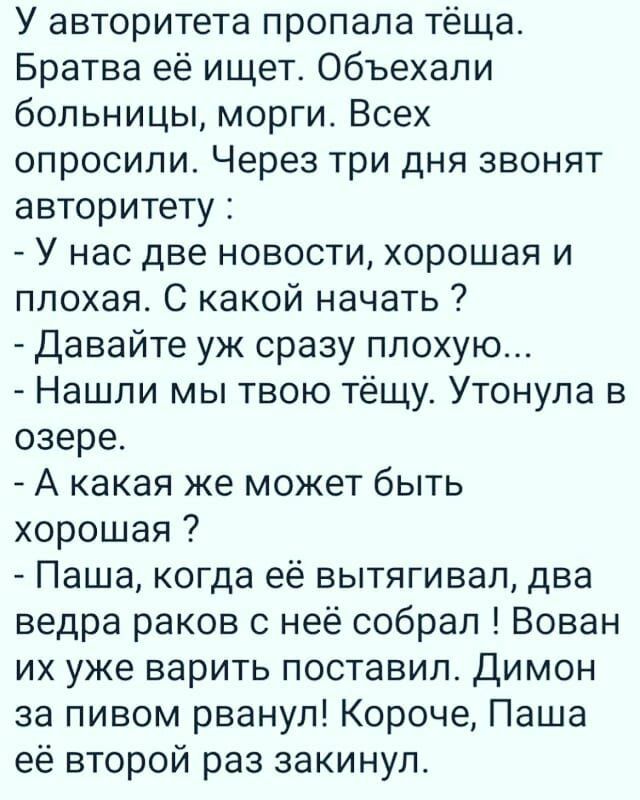 У авторитета пропала тёща Братва её ищет объехали больницы морги Всех опросили Через три дня звонят авторитету У нас две новости хорошая и плохая С какой начать Давайте уж сразу плохую Нашли мы твою тёщу Утонула в озере А какая же может быть хорошая Паша когда её вытягивал два ведра раков с неё собрал Вован их уже варить поставил Димон за пивом рванул Короче Паша её второй раз закинул