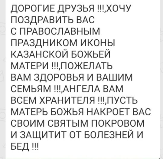 ДОРОГИЕ друзья хочу ПОЗДРАВИТЬ ВАС с ПРАВОСЛАВНЫМ ПРАЗДНИКОМ иконы КАЗАНСКОЙ БОЖЬЕЙ МАТЕРИ ПОЖЕЛАТЬ ВАМ здоровья и ВАШИМ сЕмьям АНГЕЛА ВАМ ВСЕМ ХРАНИТЕЛЯ пусть МАТЕРЬ БОЖЬЯ НАКРОЕТ ВАС своим святым покровом и ЗАЩИТИТ от БОЛЕЗНЕЙ и БЕД ш
