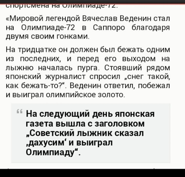 Мировой легендой Вячеслав Веденин стал на Олимпиаде72 в Саппоро благодаря двумя своим гонками На тридцатке он должен был бежать одним из последних и перед его выходом на лыжню началась пурга Стоявший рядом японский журналист спросил снег такой как бежаТЬто_ Веденин ответил побежал и выиграл олимпийское золото На следующий день японская газета вышла с заголовком Советский лыжник сказал дахусим и вы