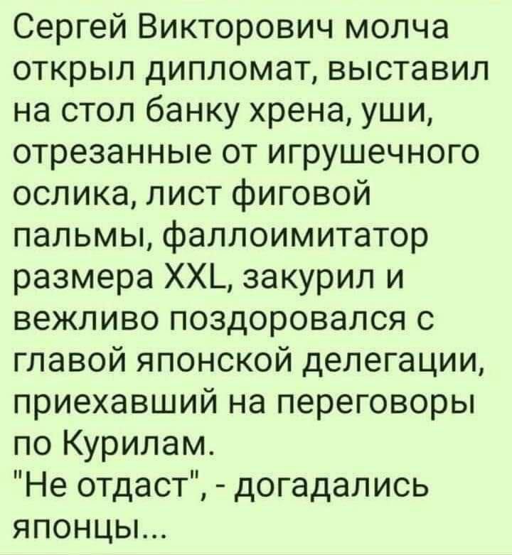 Сергей Викторович молча открыл дипломат выставил на стол банку хрена уши отрезанные от игрушечного ослика лист фиговой пальмы фаллоимитатор размера ХХЬ закурил и вежливо поздоровался с главой японской делегации приехавший на переговоры по Курилам Не отдаст догадались японцы