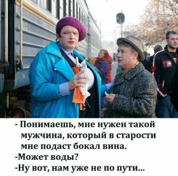 Понимаешь мне нужен такой мужчина который в старости мне подаст бокал вина Может воды Ну вот нам уже не по пути