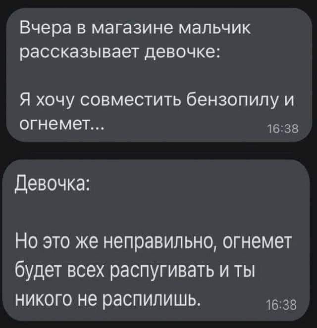 Вчера В МЭГВЗИНВ МЭЛЬЧИК рассказывает девочке Я хочу совместить бензопилу и огнемет 1638 Девочка Но это же неправильно огнемет будет всех распугивать и ты никого не распилишь 638