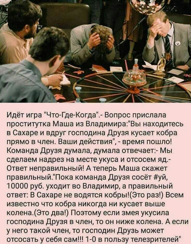 Идёт игра ЧтоГдеКогда Вопрос прислала проститутка Маша из ВладимираВы находитесь в Сахаре и вдруг господина Друзя кусает кобра прямо в член Ваши действия время пошло Команда Друзя думала думала отвечает1 Мы сделаем надрез на месте укуса и отсосем яд Ответ неправильный А теперь Маша скажет правильный_Пока команда Друзя сосёт уй 10000 руб уходит во Владимир а правильный ответ В Сахаре не водятся коб