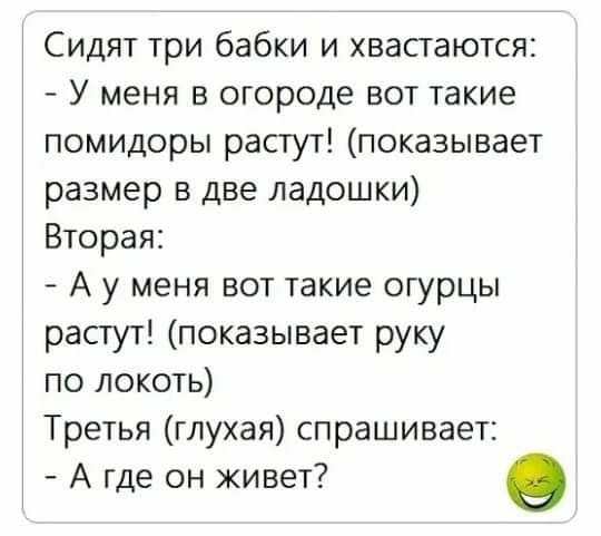 Сидят три бабки и хвастаются У меня в огороде вот такие помидоры растут показывает размер в две ладошки Вторая А у меня вот такие огурцы растут показывает руку по локоть Третья глухая спрашивает А где он живет в