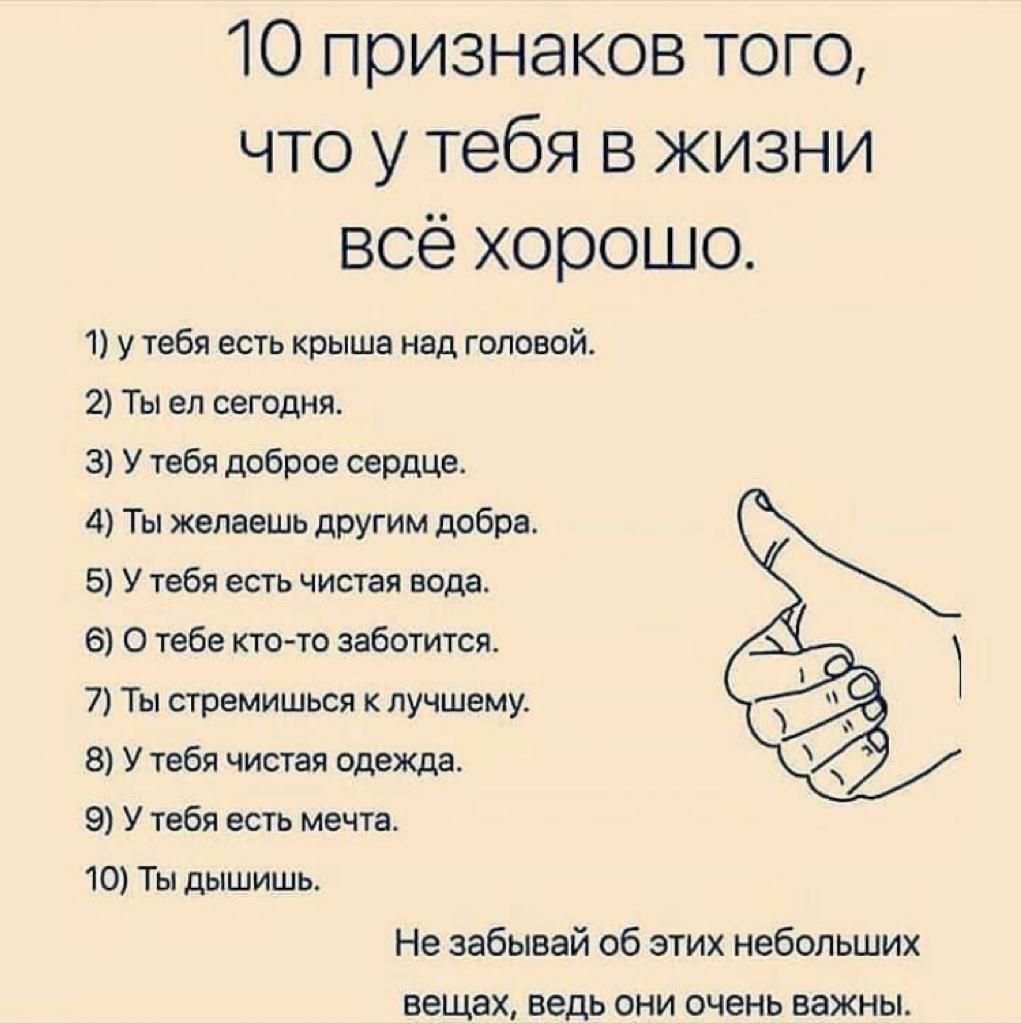 10 признаков того что у тебя в жизни всё хорошо 1 у тебя есть крыша над головой 2 Ты ел сегодня 3 У тебя доброе сердца 4 Ты желаешь другим добра 5 У тебя есть чистая вода 6 О тебе кто то заботится 7 Ты стремишься к лучшему 8 У тебя чистая одежда 9 У тебя есть мечта 10 Ты дышишь Не забывай об этих небольших вещах ведь ОНИ очень важны