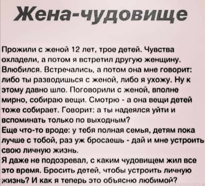 Жена чудовище Прожили с женой 12 лот трое детей Чувства охладели и потом я встретил другую женщину Влюбился Встречались потом она мне говорит либо ты рпзподишься с женой либо я ухожу Ну к этому дивно шло Поговорили с женой вполне мирно собираю пощит Смотрю а от пищи датой тоже собирает Говорит и ты надеялся уйти и вспоминать только по пыходмым Ещо что то вроде у тебя полная семья детям пока лучше 