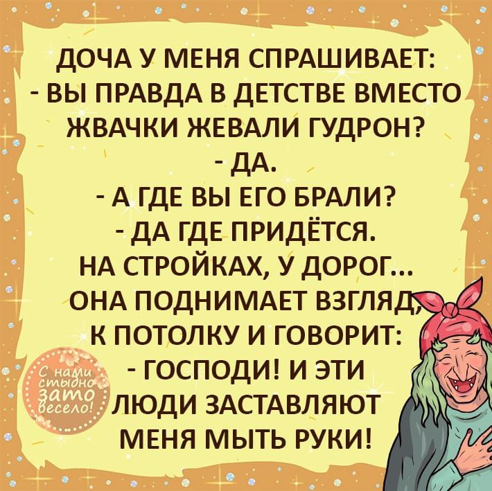 ДОЧА у меня СПРАШИВАЕТ вы ПРАВДА в детстве вместо ЖВАЧКИ ЖЕВАЛИ ГУДРОН дА А где вы его БРАЛИ дА где придЁтся НА СТРОЙКАХ у дорог ОНА подниммт взгля к потолку и ГОВОРИТ господш и эти люди ЗАСТАВЛЯЮТ меня мыть РУКИ