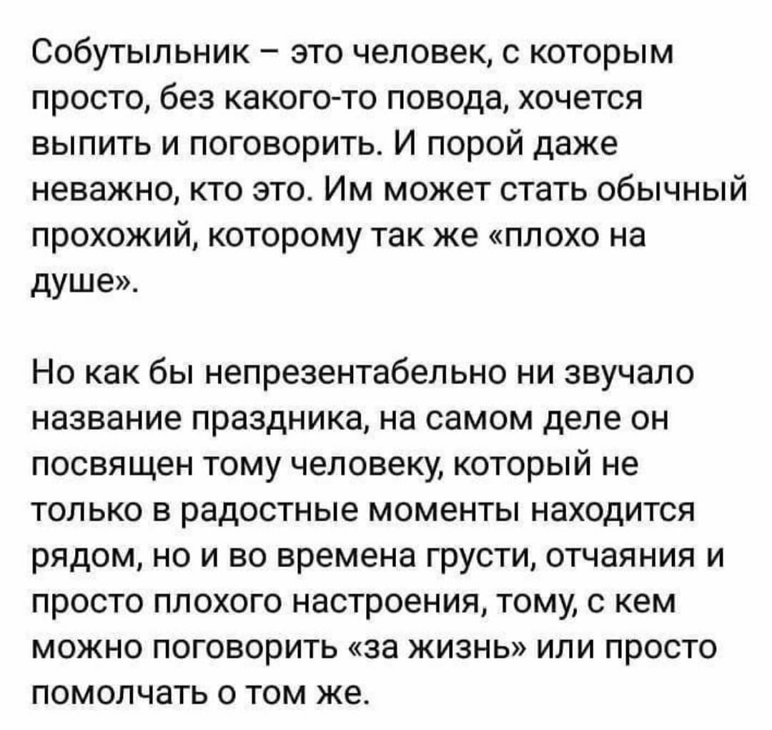 Собутыльник это человек с которым просто без какого то повода хочется выпить и поговорить И порой даже неважно кто это Им может стать обычный прохожий которому так же плохо на душе Но как бы непрезентабельно ни звучало название праздника на самом деле он посвящен тому человеку который не только в радостные моменты находится рядом но и во времена грусти отчаяния и просто плохого настроения тому с к