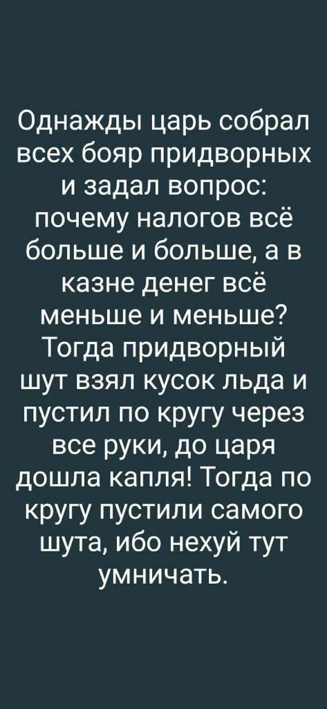 Однажды царь собрал всех бояр придворных и задал вопрос почему налогов всё больше и больше а в казне денег всё меньше и меньше Тогда придворный шут взял кусок льда и пустил по кругу через все руки до царя дошла капля Тогда по кругу пустили самого шута ибо нехуй тут умничать
