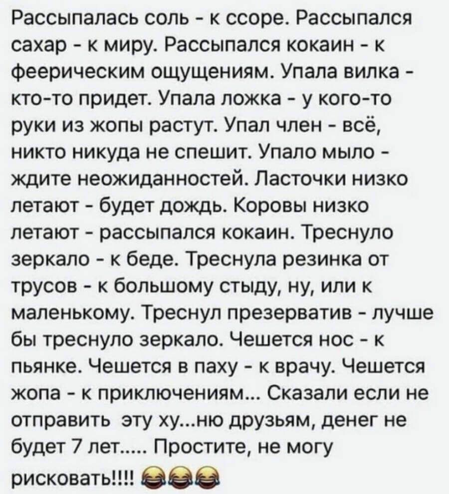 Рассыпалась соль к ссоре Рассыпался сахар к миру Рассыпался кокаин к феерическим ощущениям Упала вилка кто то придет Упала ложка у кого то руки из жопы растут Упал член всё никто никуда не спешит Упало мыло ждите неожиданностей Ласточки низко летают будет дождь Коровы низко летают рассыпался кокаин Треснуло зеркало к беде Треснула резинка от трусов к большому стыду ну или к маленькому Треснул през