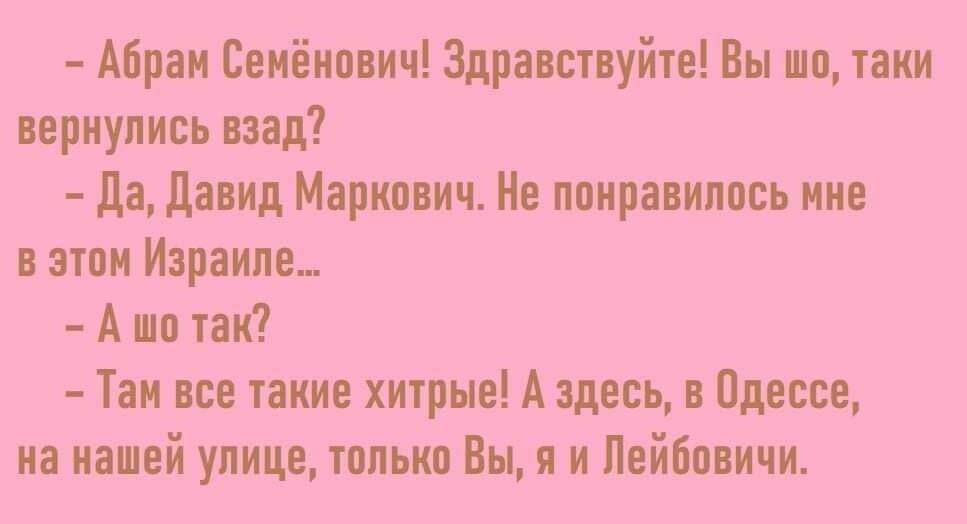 абрам семёнович! Здравствуйте! Вы шо, таки вернулись взад?  Да, давид маркович. Не понравилось мне в этом израиле...  Ашо так?  Там все такие хитрые! А здесь, в одессе, на нашей улице, только вы, я и лейбовичи.