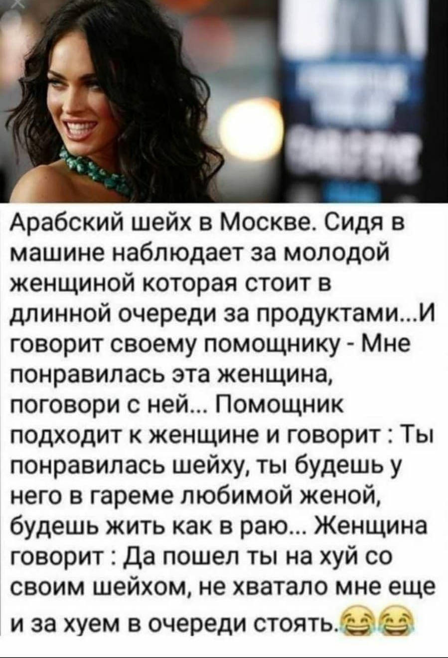 Арабский шейх в Москве Сидя в машине наблюдает за молодой женщиной которая стоит в длинной очереди за продуктамии говорит своему помощнику Мне понравилась эта женщина поговори с ней Помощник подходит к женщине и говорит Ты понравилась шейху ты будешь у него в гареме любимой женой будешь жить как в раю Женщина говорит Да пошел ты на хуй со своим шейхом не хватало мне еще и за хуем в очереди стоятье