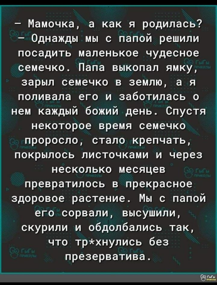 7436 на ЁЁ Мамочка а как я родилась Однажды мы с папой решили посадить маленькое чудесное семечко Папа выкопал ямку зарыл семечко в землю а я поливала его и заботилась о нем каждый божий день Спустя некоторое время семечко проросло стало крепчать покрылось листочками и через несколько месяцев превратилось в прекрасное здоровое растение Мы с папой его сорвали высушили скурили и обдолбались так что 
